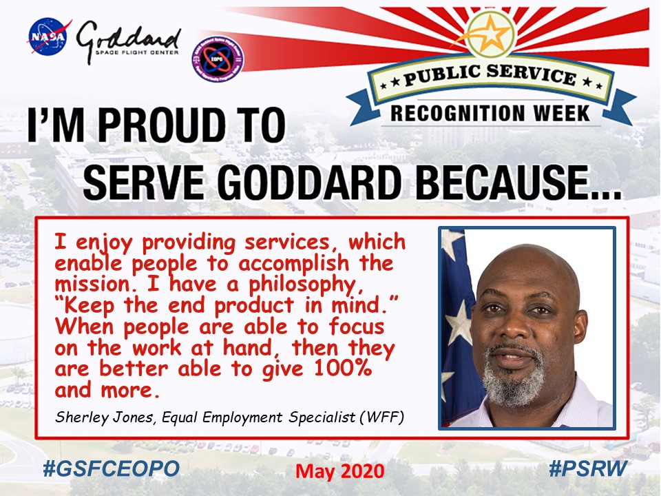 Public Service Recognition Week - I'm Proud to Serve Goddard Because... Picture of Sherley (J) Jones and his quote says "I enjoy providing services, which enable people to accomplish the mission. I have a philosophy, “Keep the end product in mind.” When people are able to focus on the work at hand, then they are better able to give 100% and more."