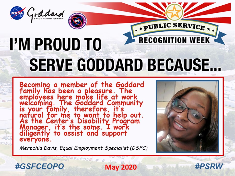 Merechia Davis said I'm Proud to Serve Goddard because... "Becoming a member of the Goddard family has been a pleasure. The employees here make life at work welcoming. The Goddard Community is your family, therefore, it’s natural for me to want to help out.  As the Center’s Disability Program Manager, it’s the same. I work diligently to assist and support everyone."